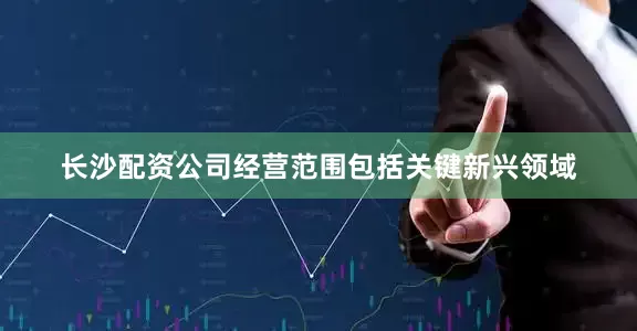 长沙配资公司经营范围包括关键新兴领域