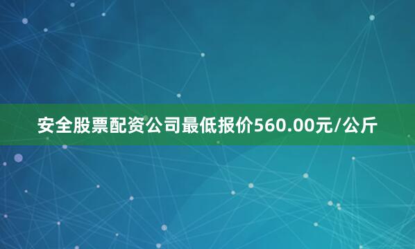 安全股票配资公司最低报价560.00元/公斤