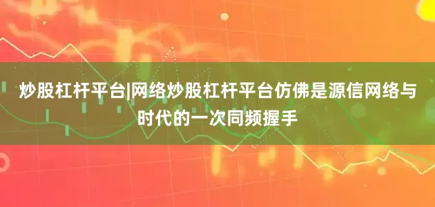炒股杠杆平台|网络炒股杠杆平台仿佛是源信网络与时代的一次同频握手
