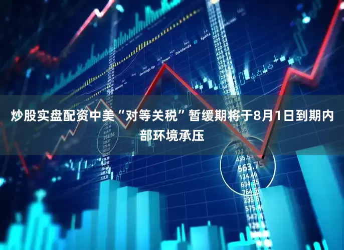 炒股实盘配资中美“对等关税”暂缓期将于8月1日到期内部环境承压