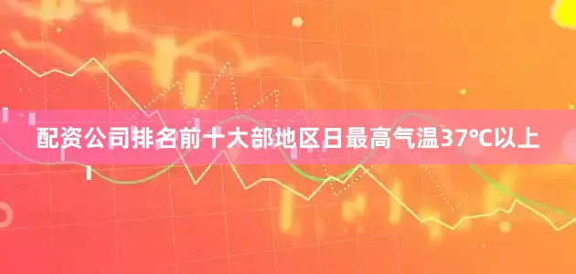 配资公司排名前十大部地区日最高气温37℃以上