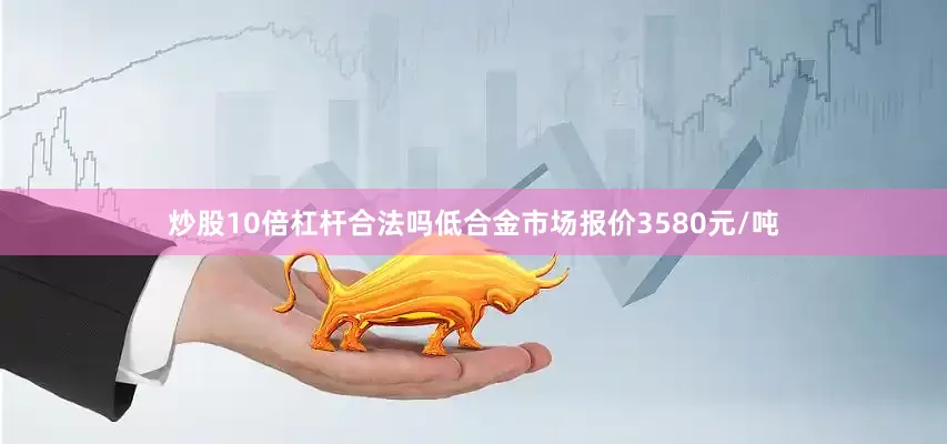 炒股10倍杠杆合法吗低合金市场报价3580元/吨