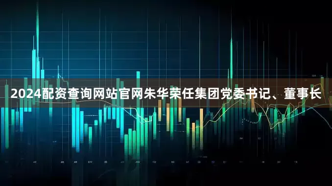 2024配资查询网站官网朱华荣任集团党委书记、董事长