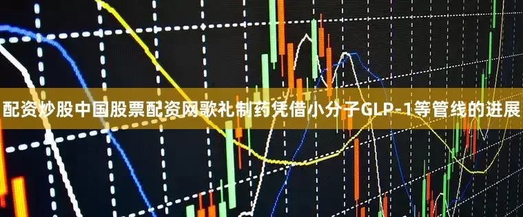 配资炒股中国股票配资网歌礼制药凭借小分子GLP-1等管线的进展